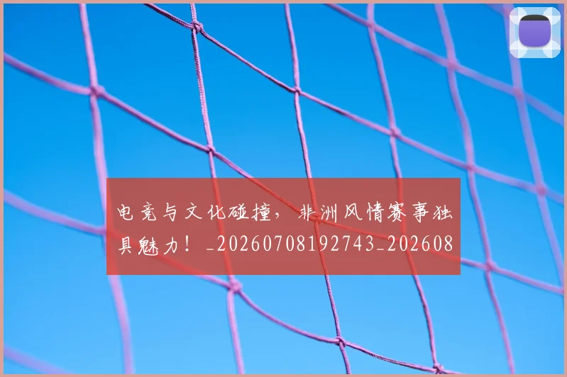 电竞与文化碰撞，非洲风情赛事独具魅力！_20260708192743_20260802161723
