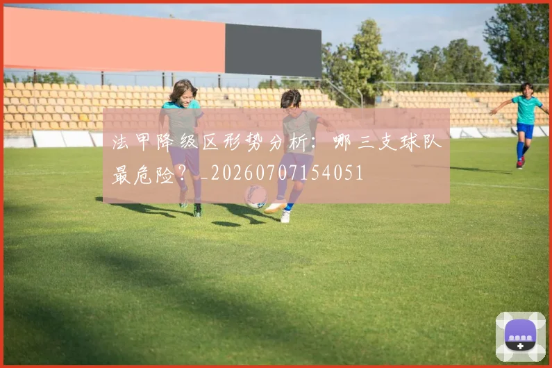 法甲降级区形势分析:哪三支球队最危险?_20260707154051