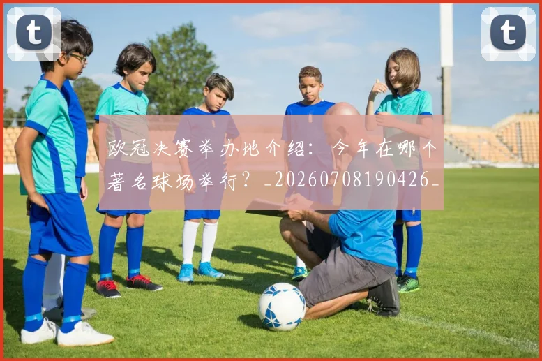 欧冠决赛举办地介绍:今年在哪个著名球场举行?_20260708190426_20260801161904