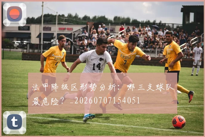 法甲降级区形势分析：哪三支球队最危险？_20260707154051