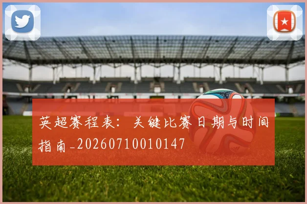 英超赛程表:关键比赛日期与时间指南_20260710010147