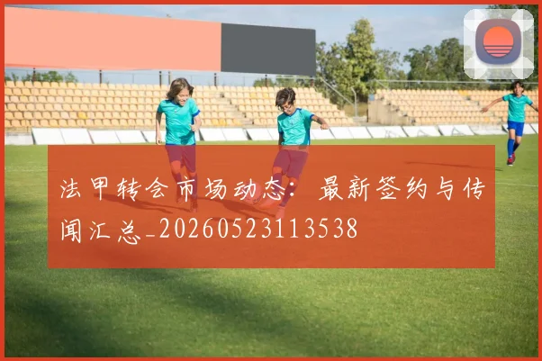 法甲转会市场动态:最新签约与传闻汇总_20260523113538