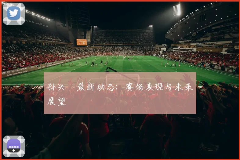 孙兴慜最新动态:赛场表现与未来展望