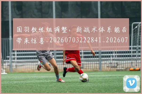 国羽教练组调整，新战术体系能否带来惊喜_20260703222841_20260719161219
