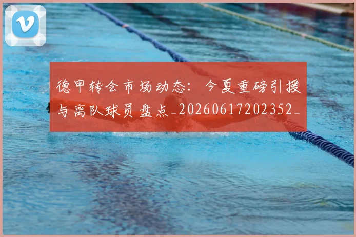德甲转会市场动态：今夏重磅引援与离队球员盘点_20260617202352_20260704173724