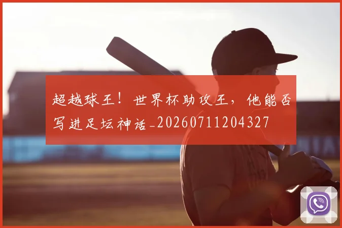 超越球王！世界杯助攻王，他能否写进足坛神话_20260711204327