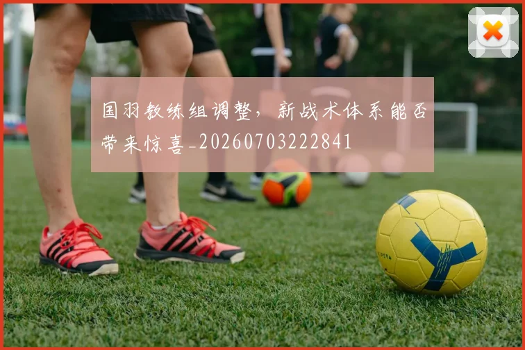 国羽教练组调整，新战术体系能否带来惊喜_20260703222841