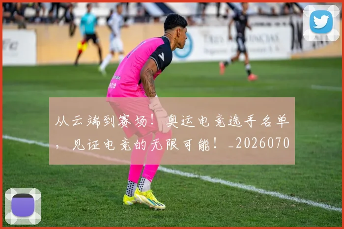 从云端到赛场!奥运电竞选手名单,见证电竞的无限可能!_20260708185655