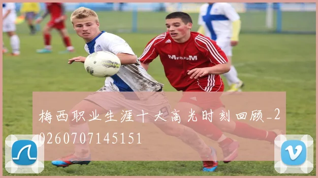 梅西职业生涯十大高光时刻回顾_20260707145151