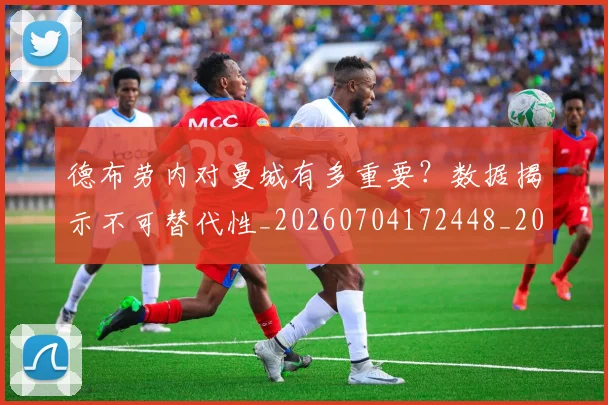 德布劳内对曼城有多重要？数据揭示不可替代性_20260704172448_20260722160143