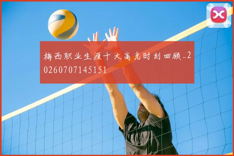 梅西职业生涯十大高光时刻回顾_20260707145151