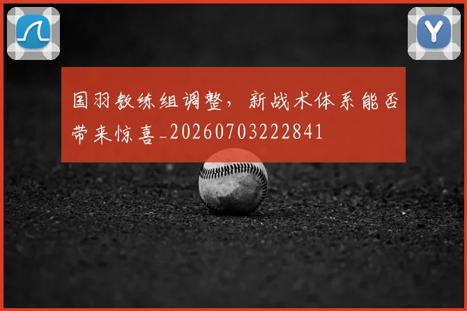 国羽教练组调整,新战术体系能否带来惊喜_20260703222841